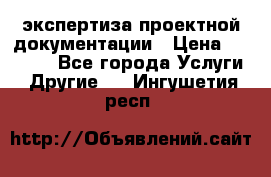 экспертиза проектной документации › Цена ­ 10 000 - Все города Услуги » Другие   . Ингушетия респ.